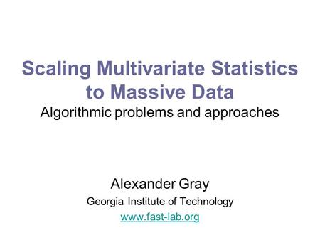 Scaling Multivariate Statistics to Massive Data Algorithmic problems and approaches Alexander Gray Georgia Institute of Technology www.fast-lab.org.