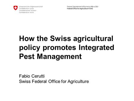 Federal Departement of Economic Affairs DEA Federal Office for Agriculture FOAG How the Swiss agricultural policy promotes Integrated Pest Management Fabio.
