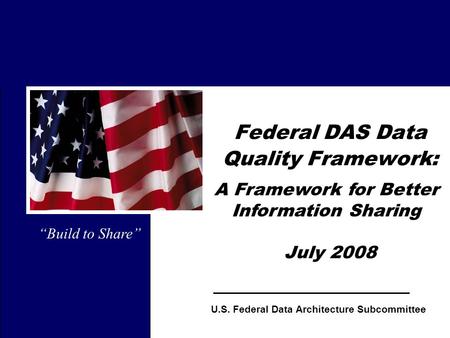 1 Federal DAS Data Quality Framework: July 2008 Build to Share U.S. Federal Data Architecture Subcommittee A Framework for Better Information Sharing.