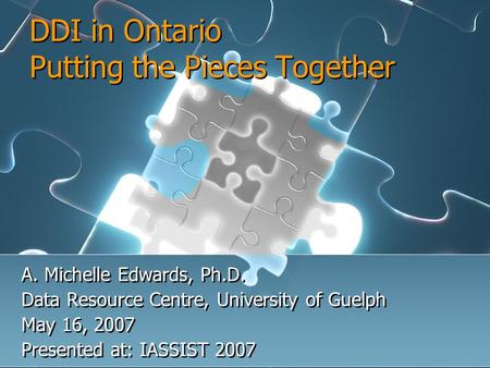 DDI in Ontario Putting the Pieces Together A. Michelle Edwards, Ph.D. Data Resource Centre, University of Guelph May 16, 2007 Presented at: IASSIST 2007.