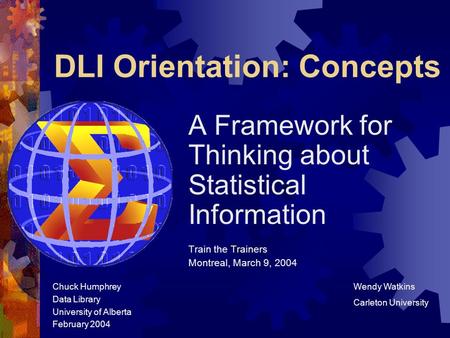 DLI Orientation: Concepts A Framework for Thinking about Statistical Information Train the Trainers Montreal, March 9, 2004 Chuck Humphrey Data Library.