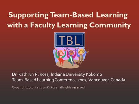 Supporting Team-Based Learning Dr. Kathryn R. Ross, Indiana University Kokomo Team-Based Learning Conference 2007, Vancouver, Canada Copyright 2007 Kathryn.