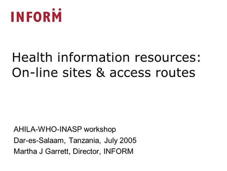 AHILA-WHO-INASP workshop Dar-es-Salaam, Tanzania, July 2005 Martha J Garrett, Director, INFORM Health information resources: On-line sites & access routes.