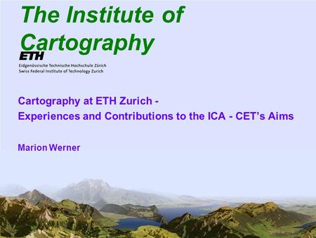 1 The Institute of Cartography Cartography at ETH Zurich - Experiences and Contributions to the ICA - CETs Aims Marion Werner.