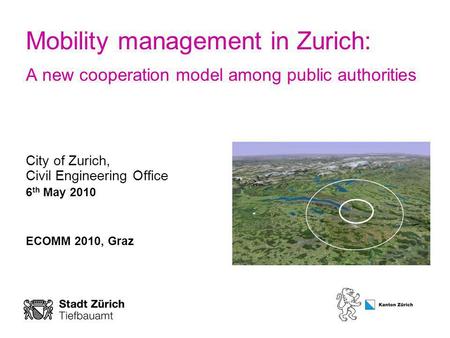 Mobility management in Zurich: A new cooperation model among public authorities City of Zurich, Civil Engineering Office 6 th May 2010 ECOMM 2010, Graz.
