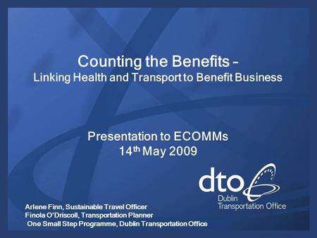 Counting the Benefits – Linking Health and Transport to Benefit Business Presentation to ECOMMs 14 th May 2009 Arlene Finn, Sustainable Travel Officer.