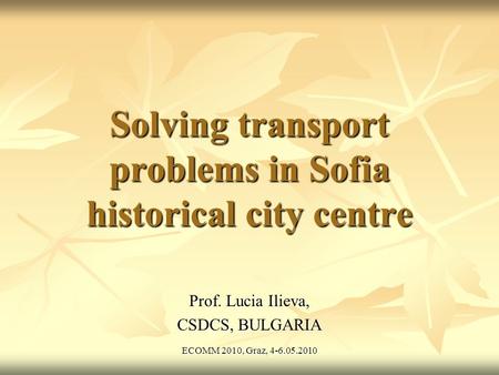ECOMM 2010, Graz, 4-6.05.2010 Solving transport problems in Sofia historical city centre Prof. Lucia Ilieva, CSDCS, BULGARIA.