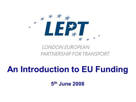 An Introduction to EU Funding 5 th June 2008. LEPT Coordination Implementation Preparation Dissemination London European Partnership for Transport www.lept-eu.org.