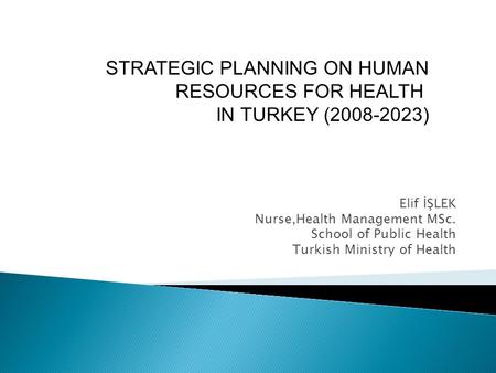 Elif İŞLEK Nurse,Health Management MSc. School of Public Health Turkish Ministry of Health STRATEGIC PLANNING ON HUMAN RESOURCES FOR HEALTH IN TURKEY (2008-2023)