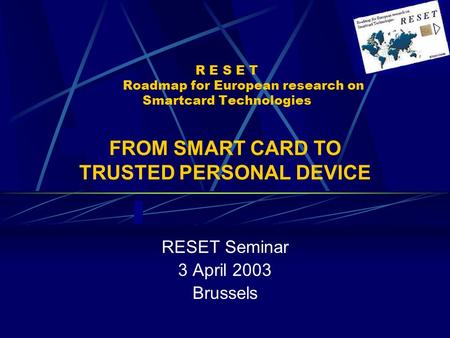 R E S E T Roadmap for European research on Smartcard Technologies RESET Seminar 3 April 2003 Brussels FROM SMART CARD TO TRUSTED PERSONAL DEVICE.