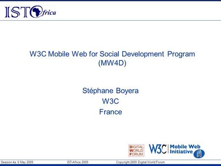 Session 4a, 6 May 2009 IST-Africa 2009 Copyright 2009 Digital World Forum W3C Mobile Web for Social Development Program (MW4D) Stéphane Boyera W3C France.