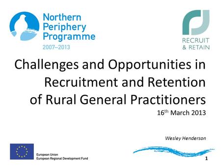 Challenges and Opportunities in Recruitment and Retention of Rural General Practitioners 16 th March 2013 Wesley Henderson 1.