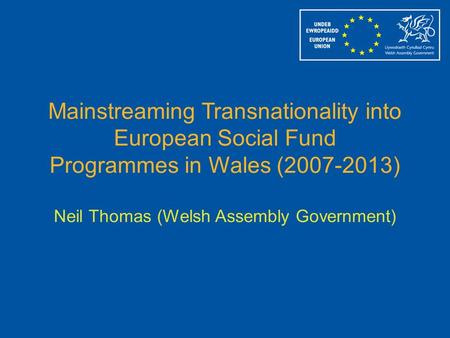 Mainstreaming Transnationality into European Social Fund Programmes in Wales (2007-2013) Neil Thomas (Welsh Assembly Government)