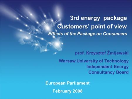 European Parliament February 2008 3rd energy package Customers point of view Effects of the Package on Consumers prof. Krzysztof Żmijewski Warsaw University.