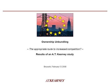 – The appropriate route to increased competition? – Ownership Unbundling Brussels, February 13 2008 Results of an A.T. Kearney study.