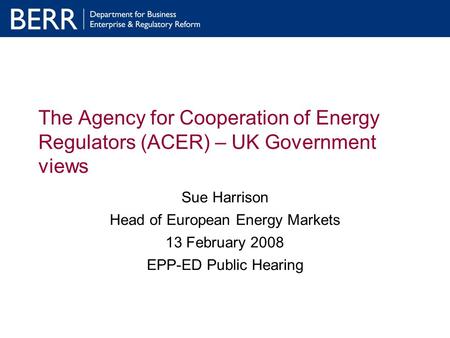 The Agency for Cooperation of Energy Regulators (ACER) – UK Government views Sue Harrison Head of European Energy Markets 13 February 2008 EPP-ED Public.