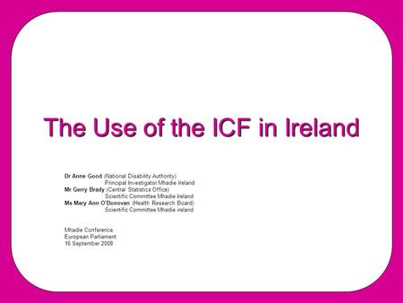 The Use of the ICF in Ireland Dr Anne Good (National Disability Authority) PrincipaI Investigator Mhadie Ireland Mr Gerry Brady (Central Statistics Office)