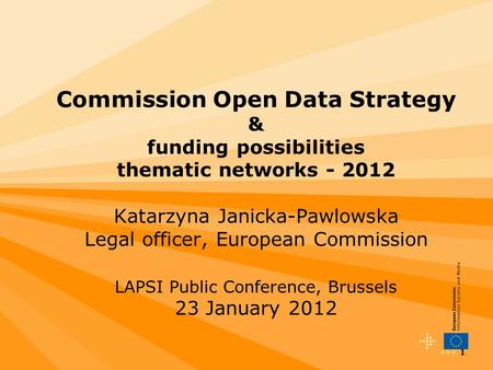 1 Commission Open Data Strategy & funding possibilities thematic networks - 2012 Katarzyna Janicka-Pawlowska Legal officer, European Commission LAPSI Public.