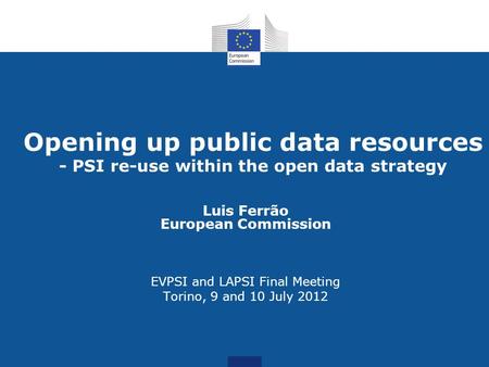 Opening up public data resources - PSI re-use within the open data strategy Luis Ferrão European Commission EVPSI and LAPSI Final Meeting Torino, 9 and.