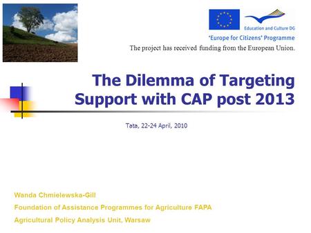 The project has received funding from the European Union. The Dilemma of Targeting Support with CAP post 2013 Tata, 22-24 April, 2010 Wanda Chmielewska-Gill.
