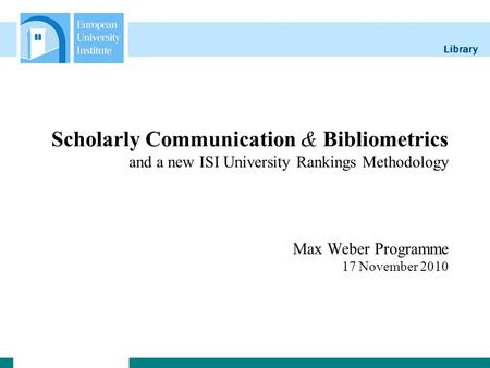Library Scholarly Communication & Bibliometrics and a new ISI University Rankings Methodology Max Weber Programme 17 November 2010.