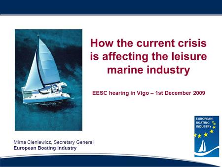 How the current crisis is affecting the leisure marine industry EESC hearing in Vigo – 1st December 2009 Mirna Cieniewicz, Secretary General European Boating.