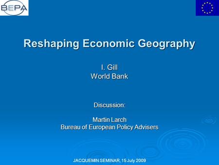 JACQUEMIN SEMINAR, 15 July 2009 Reshaping Economic Geography I. Gill World Bank Discussion: Martin Larch Bureau of European Policy Advisers.