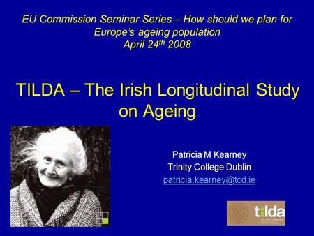 TILDA – The Irish Longitudinal Study on Ageing Patricia M Kearney Trinity College Dublin EU Commission Seminar Series – How should.