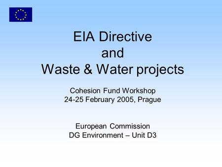 EIA Directive and Waste & Water projects Cohesion Fund Workshop 24-25 February 2005, Prague European Commission DG Environment – Unit D3.