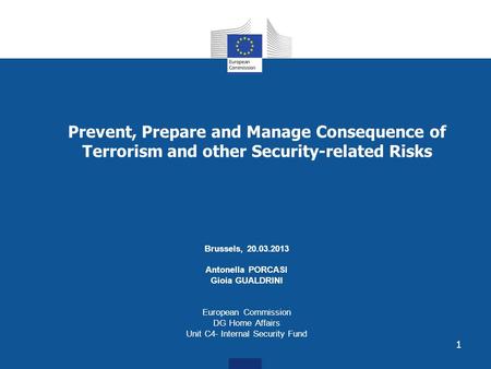1 Prevent, Prepare and Manage Consequence of Terrorism and other Security-related Risks Brussels, 20.03.2013 Antonella PORCASI Gioia GUALDRINI European.