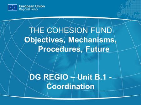 1 THE COHESION FUND Objectives, Mechanisms, Procedures, Future DG REGIO – Unit B.1 - Coordination.