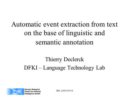 JRC 2005/05/10 Automatic event extraction from text on the base of linguistic and semantic annotation Thierry Declerck DFKI – Language Technology Lab.