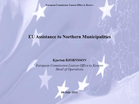 EU Assistance to Northern Municipalities Kjartan BJORNSSON European Commission Liaison Office to Kosovo Head of Operations 06 July 2011 European Commission.