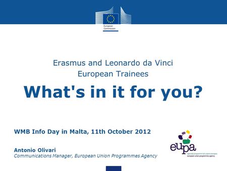 WMB Info Day in Malta, 11th October 2012 Antonio Olivari Communications Manager, European Union Programmes Agency Erasmus and Leonardo da Vinci European.