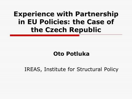 Experience with Partnership in EU Policies: the Case of the Czech Republic Oto Potluka IREAS, Institute for Structural Policy.