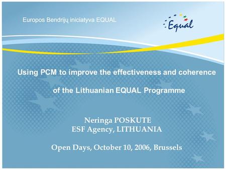 Using PCM to improve the effectiveness and coherence of the Lithuanian EQUAL Programme Neringa POSKUTE ESF Agency, LITHUANIA Open Days, October 10, 2006,