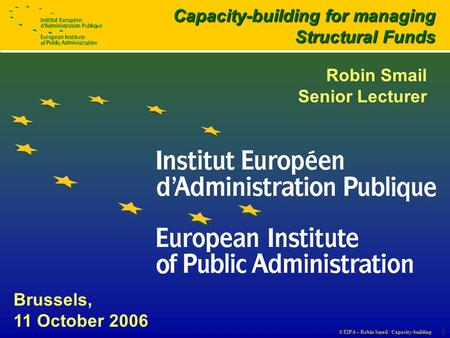 © EIPA – Robin Smail / Capacity-building 1 Brussels, 11 October 2006 Capacity-building for managing Structural Funds Robin Smail Senior Lecturer.