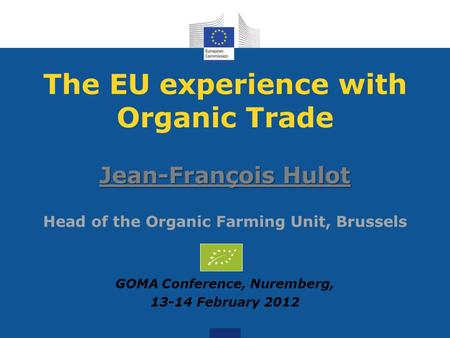 The EU experience with Organic Trade Jean-François Hulot Jean-François Hulot Head of the Organic Farming Unit, Brussels GOMA Conference, Nuremberg, 13-14.