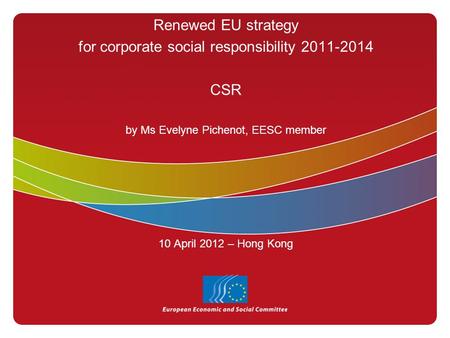 Renewed EU strategy for corporate social responsibility 2011-2014 CSR by Ms Evelyne Pichenot, EESC member 10 April 2012 – Hong Kong.