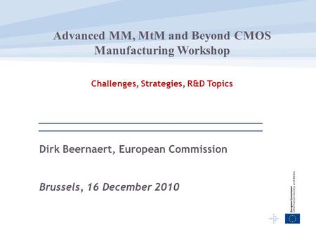Dirk Beernaert, European Commission Brussels, 16 December 2010 Advanced MM, MtM and Beyond CMOS Manufacturing Workshop Challenges, Strategies, R&D Topics.