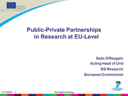 13.12.2010 1Not legally binding Public-Private Partnerships in Research at EU-Level Seán O'Reagain Acting Head of Unit DG Research European Commission.