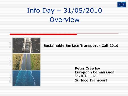 Info Day – 31/05/2010 Overview Peter Crawley European Commission DG RTD – H2 Surface Transport Rail Road Water Sustainable Surface Transport - Call 2010.