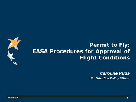 1 16-03-2007 Permit to Fly: EASA Procedures for Approval of Flight Conditions Caroline Ruga Certification Policy Officer.