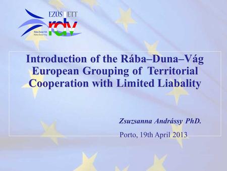 Introduction of the Rába–Duna–Vág European Grouping of Territorial Cooperation with Limited Liabality Zsuzsanna Andrássy PhD. Porto, 19th April 2013 Porto,