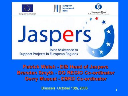 Brussels, October 10th, 2006 1 Patrick Walsh - EIB Head of Jaspers Brendan Smyth - DG REGIO Co-ordinator Gerry Muscat - EBRD Co-ordinator.