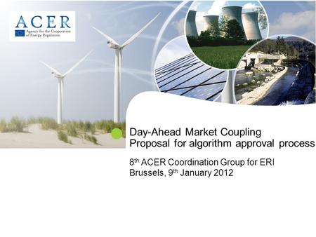 Day-Ahead Market Coupling Proposal for algorithm approval process 8 th ACER Coordination Group for ERI Brussels, 9 th January 2012.