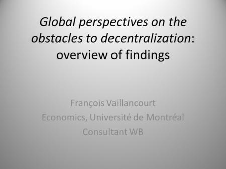 Global perspectives on the obstacles to decentralization: overview of findings François Vaillancourt Economics, Université de Montréal Consultant WB.