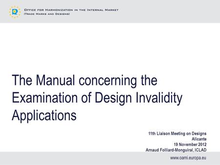 The Manual concerning the Examination of Design Invalidity Applications 11th Liaison Meeting on Designs Alicante 19 November 2012 Arnaud Folliard-Monguiral,
