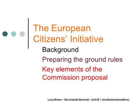The European Citizens Initiative Background Preparing the ground rules Key elements of the Commission proposal Lucy Swan – Secretariat General – Unit E.