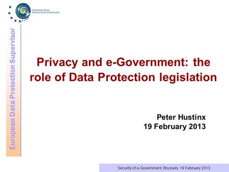European Data Protection Supervisor Security of e-Government, Brussels, 19 February 2013 Privacy and e-Government: the role of Data Protection legislation.